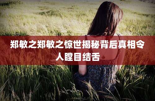 郑敏之郑敏之惊世揭秘背后真相令人瞠目结舌