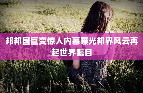 邦邦国巨变惊人内幕曝光邦界风云再起世界瞩目