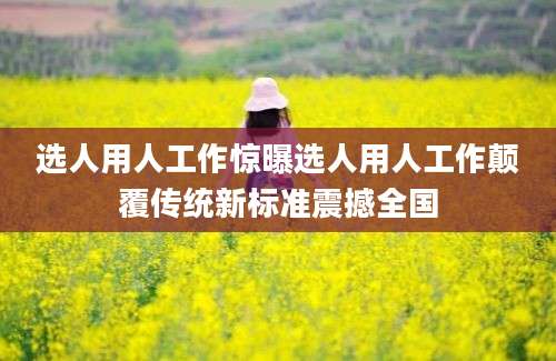选人用人工作惊曝选人用人工作颠覆传统新标准震撼全国