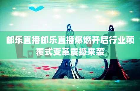 邮乐直播邮乐直播爆燃开启行业颠覆式变革震撼来袭