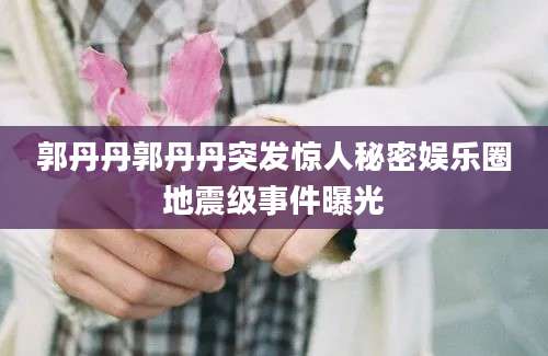 郭丹丹郭丹丹突发惊人秘密娱乐圈地震级事件曝光