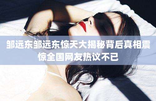 邹远东邹远东惊天大揭秘背后真相震惊全国网友热议不已