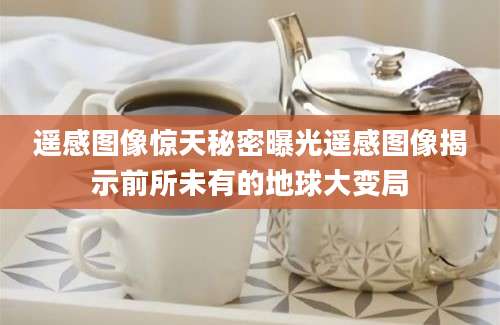 遥感图像惊天秘密曝光遥感图像揭示前所未有的地球大变局