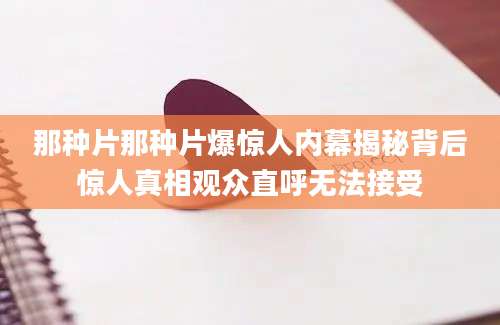 那种片那种片爆惊人内幕揭秘背后惊人真相观众直呼无法接受