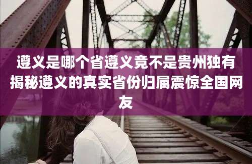 遵义是哪个省遵义竟不是贵州独有揭秘遵义的真实省份归属震惊全国网友