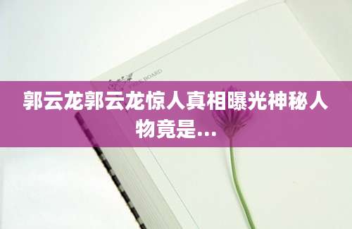 郭云龙郭云龙惊人真相曝光神秘人物竟是...