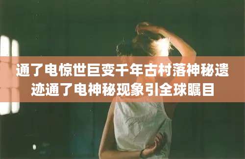 通了电惊世巨变千年古村落神秘遗迹通了电神秘现象引全球瞩目