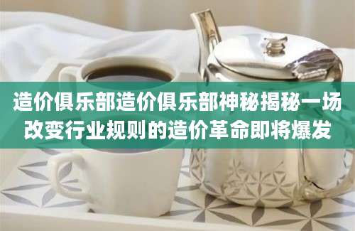 造价俱乐部造价俱乐部神秘揭秘一场改变行业规则的造价革命即将爆发