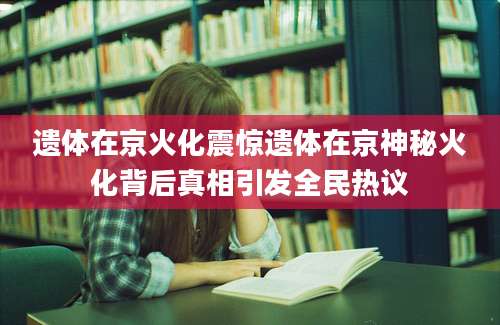 遗体在京火化震惊遗体在京神秘火化背后真相引发全民热议