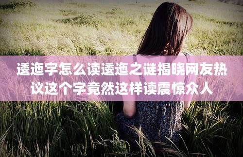 逶迤字怎么读逶迤之谜揭晓网友热议这个字竟然这样读震惊众人