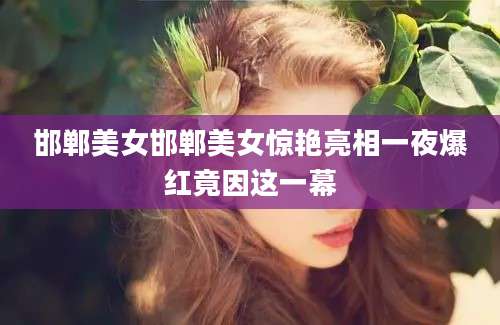 邯郸美女邯郸美女惊艳亮相一夜爆红竟因这一幕