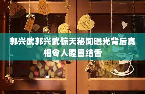 郭兴武郭兴武惊天秘闻曝光背后真相令人瞠目结舌