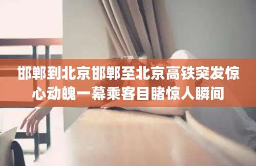 邯郸到北京邯郸至北京高铁突发惊心动魄一幕乘客目睹惊人瞬间