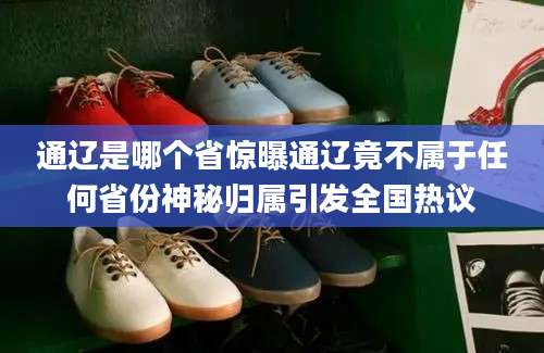 通辽是哪个省惊曝通辽竟不属于任何省份神秘归属引发全国热议