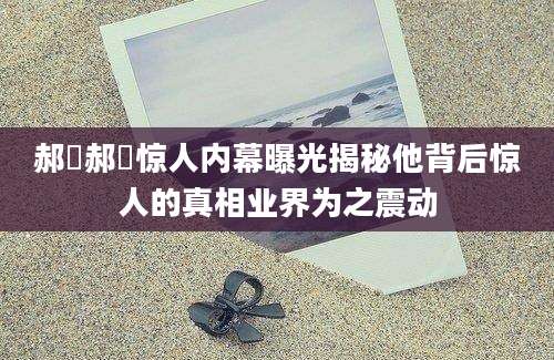 郝旸郝旸惊人内幕曝光揭秘他背后惊人的真相业界为之震动