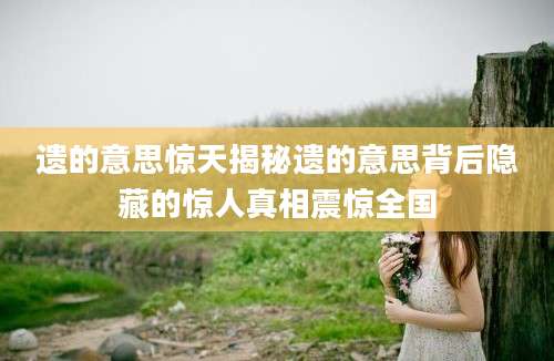 遗的意思惊天揭秘遗的意思背后隐藏的惊人真相震惊全国