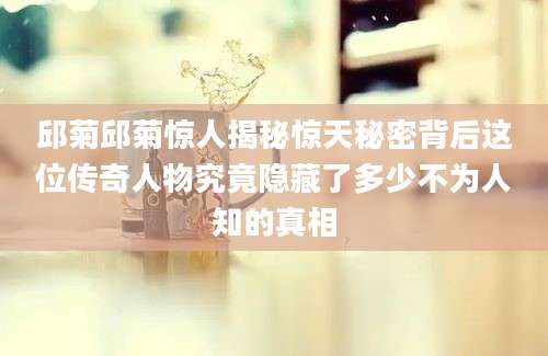 邱菊邱菊惊人揭秘惊天秘密背后这位传奇人物究竟隐藏了多少不为人知的真相
