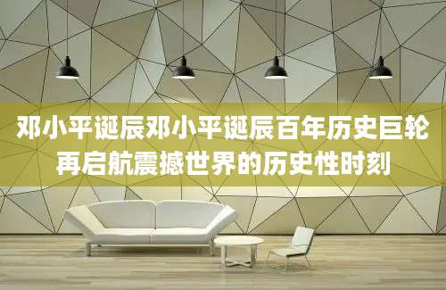 邓小平诞辰邓小平诞辰百年历史巨轮再启航震撼世界的历史性时刻