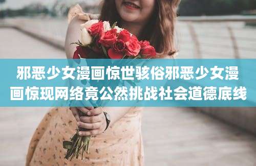 邪恶少女漫画惊世骇俗邪恶少女漫画惊现网络竟公然挑战社会道德底线