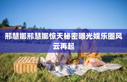 邢慧娜邢慧娜惊天秘密曝光娱乐圈风云再起