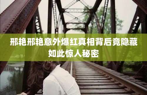 邢艳邢艳意外爆红真相背后竟隐藏如此惊人秘密