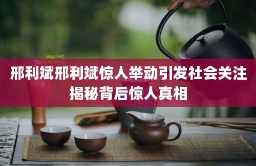 邢利斌邢利斌惊人举动引发社会关注揭秘背后惊人真相