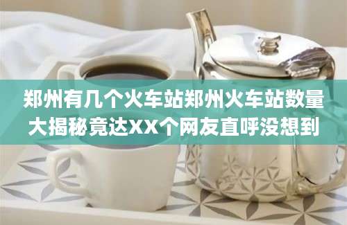 郑州有几个火车站郑州火车站数量大揭秘竟达XX个网友直呼没想到