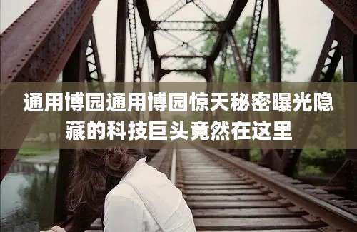 通用博园通用博园惊天秘密曝光隐藏的科技巨头竟然在这里