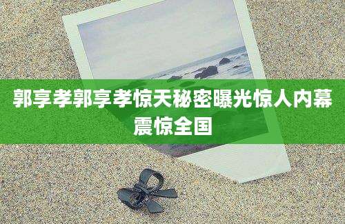 郭享孝郭享孝惊天秘密曝光惊人内幕震惊全国