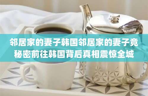 邻居家的妻子韩国邻居家的妻子竟秘密前往韩国背后真相震惊全城