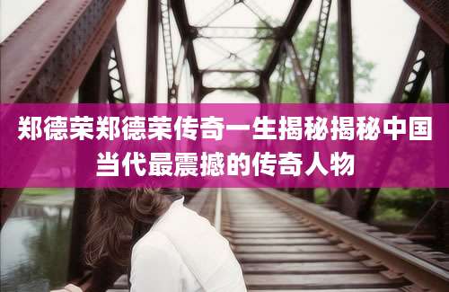 郑德荣郑德荣传奇一生揭秘揭秘中国当代最震撼的传奇人物