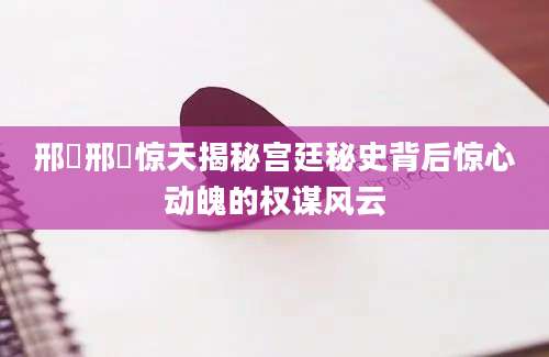 邢嬛邢嬛惊天揭秘宫廷秘史背后惊心动魄的权谋风云