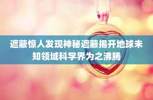 遮蔽惊人发现神秘遮蔽揭开地球未知领域科学界为之沸腾