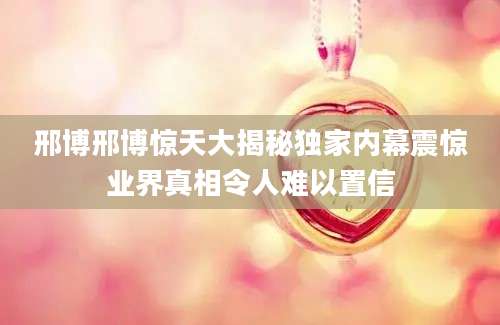 邢博邢博惊天大揭秘独家内幕震惊业界真相令人难以置信