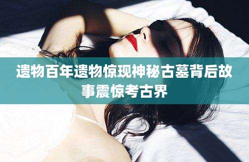 遗物百年遗物惊现神秘古墓背后故事震惊考古界