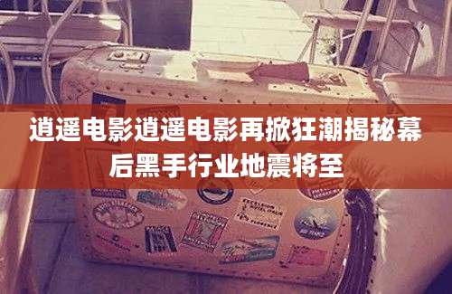 逍遥电影逍遥电影再掀狂潮揭秘幕后黑手行业地震将至