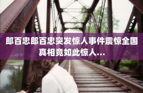郎百忠郎百忠突发惊人事件震惊全国真相竟如此惊人...