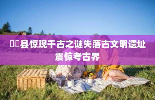 郋郋县惊现千古之谜失落古文明遗址震惊考古界