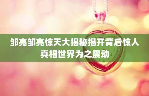 邹亮邹亮惊天大揭秘揭开背后惊人真相世界为之震动