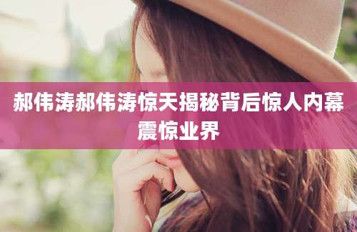 郝伟涛郝伟涛惊天揭秘背后惊人内幕震惊业界
