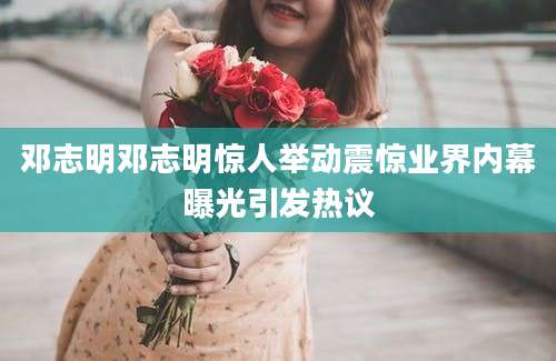 邓志明邓志明惊人举动震惊业界内幕曝光引发热议