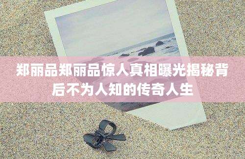 郑丽品郑丽品惊人真相曝光揭秘背后不为人知的传奇人生