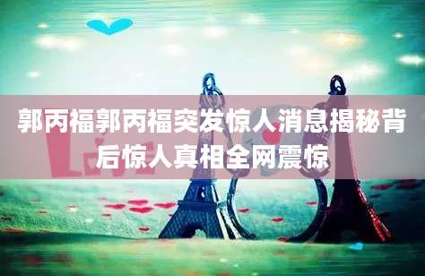 郭丙福郭丙福突发惊人消息揭秘背后惊人真相全网震惊