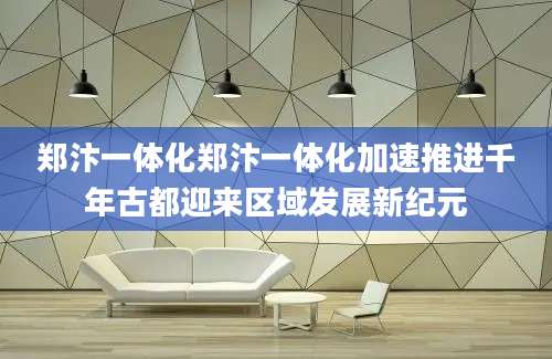郑汴一体化郑汴一体化加速推进千年古都迎来区域发展新纪元