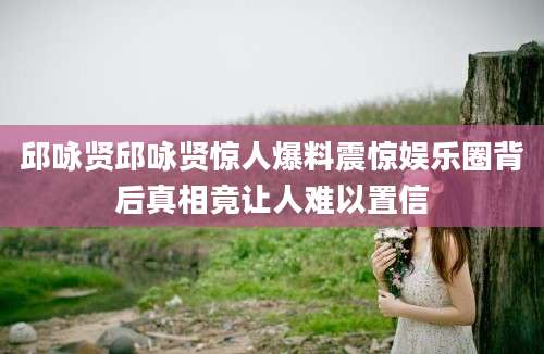 邱咏贤邱咏贤惊人爆料震惊娱乐圈背后真相竟让人难以置信
