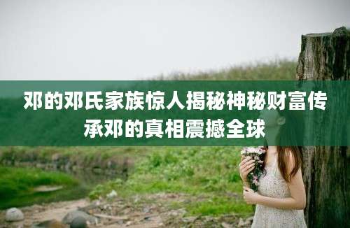 邓的邓氏家族惊人揭秘神秘财富传承邓的真相震撼全球