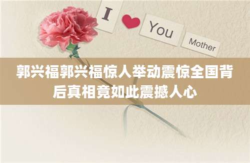 郭兴福郭兴福惊人举动震惊全国背后真相竟如此震撼人心