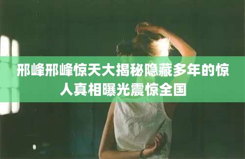 邢峰邢峰惊天大揭秘隐藏多年的惊人真相曝光震惊全国