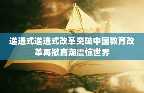 递进式递进式改革突破中国教育改革再掀高潮震惊世界