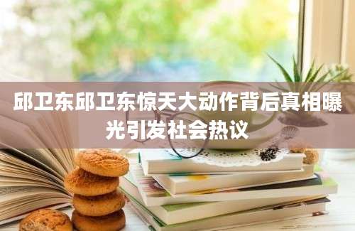 邱卫东邱卫东惊天大动作背后真相曝光引发社会热议